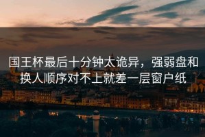 国王杯最后十分钟太诡异，强弱盘和换人顺序对不上就差一层窗户纸