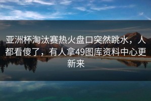 亚洲杯淘汰赛热火盘口突然跳水，人都看傻了，有人拿49图库资料中心更新来
