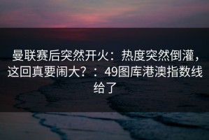 曼联赛后突然开火：热度突然倒灌，这回真要闹大？：49图库港澳指数线给了