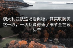 澳大利亚队这场看似稳，其实联防突然一收，一切都说得通了细节全在镜头里