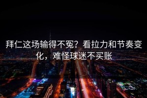 拜仁这场输得不冤？看拉力和节奏变化，难怪球迷不买账