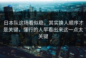 日本队这场看似稳，其实换人顺序才是关键，懂行的人早看出来这一点太关键
