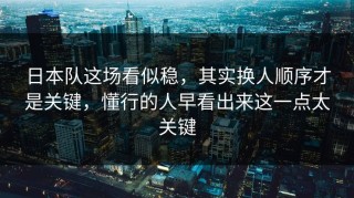 日本队这场看似稳，其实换人顺序才是关键，懂行的人早看出来这一点太关键