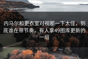 内马尔和更衣室对视那一下太怪，到底谁在带节奏，有人拿49图库更新的一组