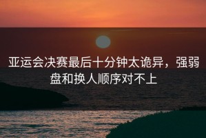 亚运会决赛最后十分钟太诡异，强弱盘和换人顺序对不上