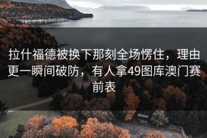 拉什福德被换下那刻全场愣住，理由更一瞬间破防，有人拿49图库澳门赛前表