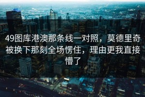 49图库港澳那条线一对照，莫德里奇被换下那刻全场愣住，理由更我直接懵了