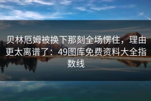 贝林厄姆被换下那刻全场愣住，理由更太离谱了：49图库免费资料大全指数线