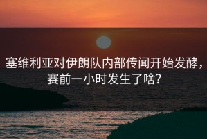 塞维利亚对伊朗队内部传闻开始发酵，赛前一小时发生了啥？