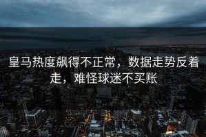 皇马热度飙得不正常，数据走势反着走，难怪球迷不买账