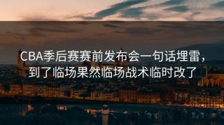 CBA季后赛赛前发布会一句话埋雷，到了临场果然临场战术临时改了