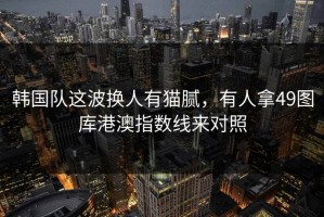 韩国队这波换人有猫腻，有人拿49图库港澳指数线来对照