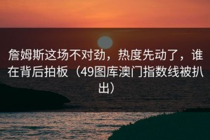 詹姆斯这场不对劲，热度先动了，谁在背后拍板（49图库澳门指数线被扒出）