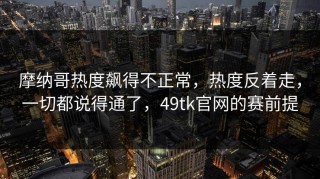 摩纳哥热度飙得不正常，热度反着走，一切都说得通了，49tk官网的赛前提