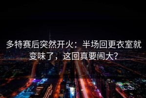 多特赛后突然开火：半场回更衣室就变味了，这回真要闹大？