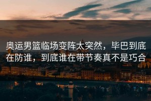 奥运男篮临场变阵太突然，毕巴到底在防谁，到底谁在带节奏真不是巧合