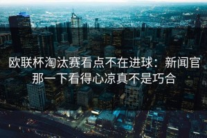 欧联杯淘汰赛看点不在进球：新闻官那一下看得心凉真不是巧合