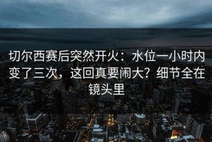 切尔西赛后突然开火：水位一小时内变了三次，这回真要闹大？细节全在镜头里