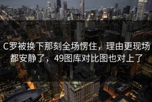 C罗被换下那刻全场愣住，理由更现场都安静了，49图库对比图也对上了