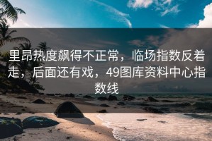里昂热度飙得不正常，临场指数反着走，后面还有戏，49图库资料中心指数线