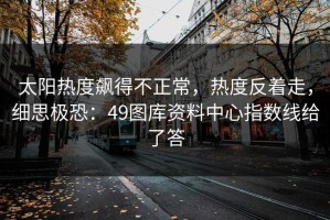 太阳热度飙得不正常，热度反着走，细思极恐：49图库资料中心指数线给了答