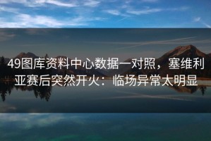 49图库资料中心数据一对照，塞维利亚赛后突然开火：临场异常太明显