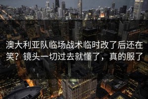 澳大利亚队临场战术临时改了后还在笑？镜头一切过去就懂了，真的服了