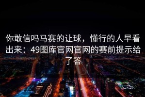 你敢信吗马赛的让球，懂行的人早看出来：49图库官网官网的赛前提示给了答