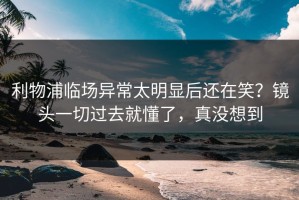利物浦临场异常太明显后还在笑？镜头一切过去就懂了，真没想到