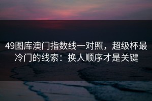 49图库澳门指数线一对照，超级杯最冷门的线索：换人顺序才是关键