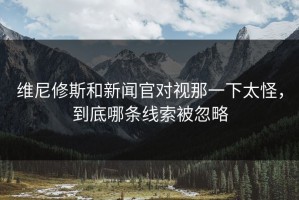 维尼修斯和新闻官对视那一下太怪，到底哪条线索被忽略