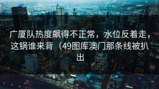 广厦队热度飙得不正常，水位反着走，这锅谁来背（49图库澳门那条线被扒出