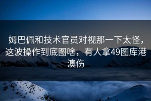 姆巴佩和技术官员对视那一下太怪，这波操作到底图啥，有人拿49图库港澳伤