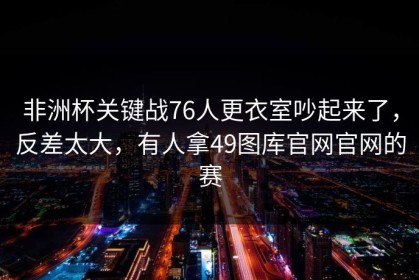 非洲杯关键战76人更衣室吵起来了，反差太大，有人拿49图库官网官网的赛