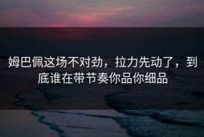姆巴佩这场不对劲，拉力先动了，到底谁在带节奏你品你细品