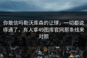 你敢信吗勒沃库森的让球，一切都说得通了，有人拿49图库官网那条线来对照