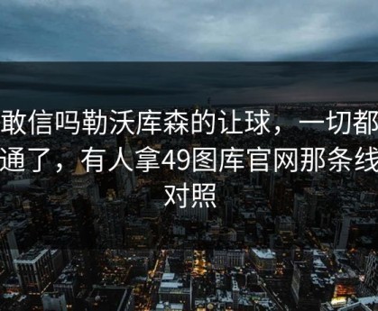 你敢信吗勒沃库森的让球，一切都说得通了，有人拿49图库官网那条线来对照