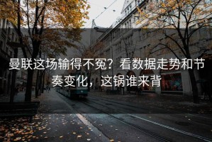 曼联这场输得不冤？看数据走势和节奏变化，这锅谁来背