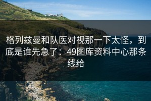 格列兹曼和队医对视那一下太怪，到底是谁先急了：49图库资料中心那条线给