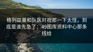 格列兹曼和队医对视那一下太怪，到底是谁先急了：49图库资料中心那条线给
