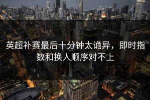 英超补赛最后十分钟太诡异，即时指数和换人顺序对不上