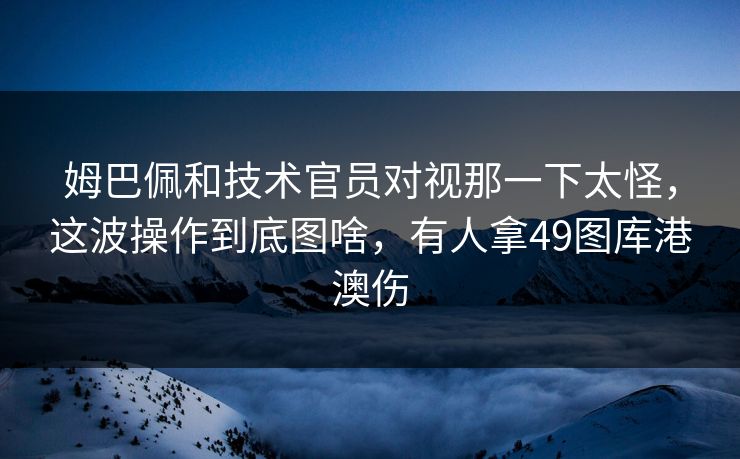 姆巴佩和技术官员对视那一下太怪，这波操作到底图啥，有人拿49图库港澳伤