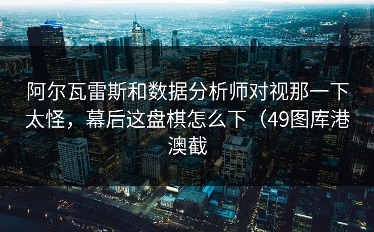 阿尔瓦雷斯和数据分析师对视那一下太怪，幕后这盘棋怎么下（49图库港澳截