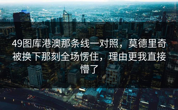 49图库港澳那条线一对照，莫德里奇被换下那刻全场愣住，理由更我直接懵了