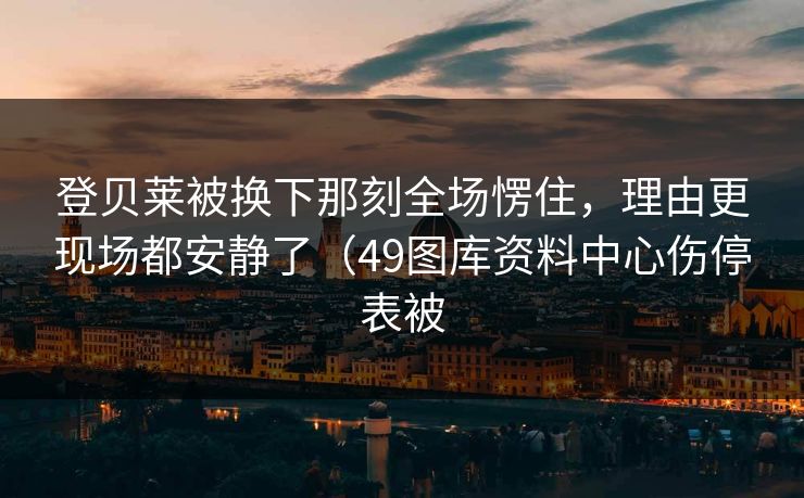 登贝莱被换下那刻全场愣住，理由更现场都安静了（49图库资料中心伤停表被