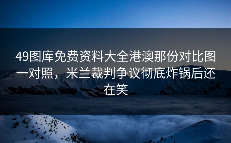 49图库免费资料大全港澳那份对比图一对照,米兰裁判争议彻底炸锅后还在笑 49图库免费资料大全港澳那份对比图一对照,米兰裁判争议彻底炸锅后还在笑