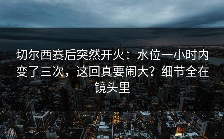 切尔西赛后突然开火：水位一小时内变了三次，这回真要闹大？细节全在镜头里