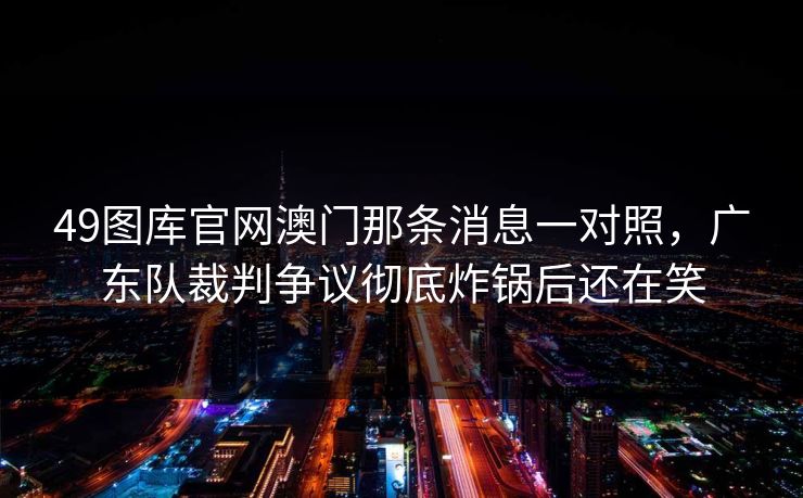 49图库官网澳门那条消息一对照，广东队裁判争议彻底炸锅后还在笑