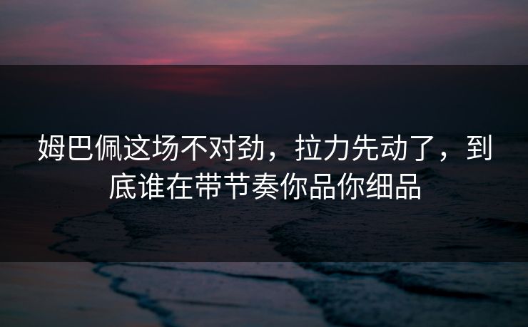 姆巴佩这场不对劲，拉力先动了，到底谁在带节奏你品你细品