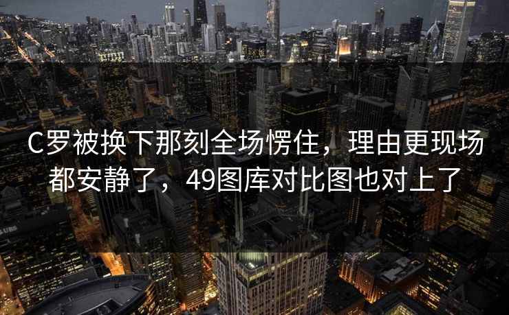 C罗被换下那刻全场愣住，理由更现场都安静了，49图库对比图也对上了